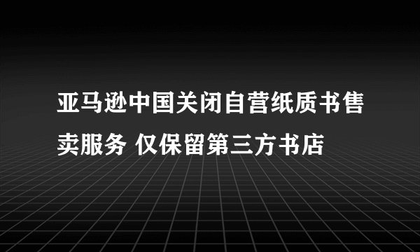 亚马逊中国关闭自营纸质书售卖服务 仅保留第三方书店