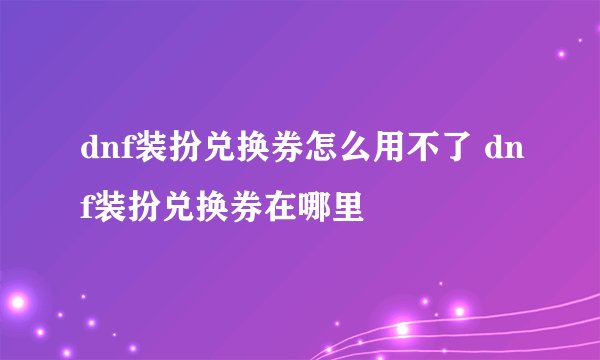 dnf装扮兑换券怎么用不了 dnf装扮兑换券在哪里