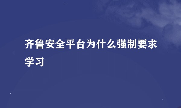 齐鲁安全平台为什么强制要求学习