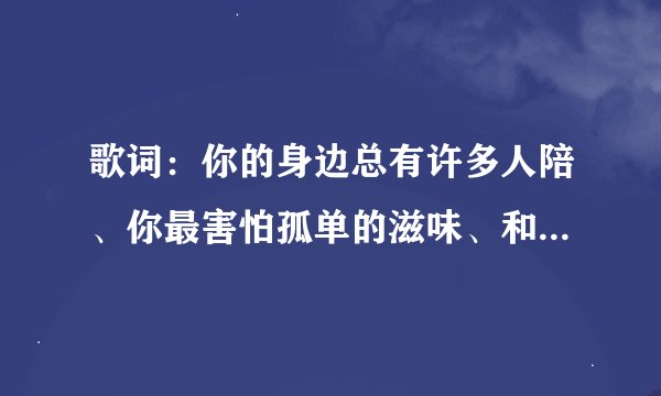 歌词：你的身边总有许多人陪、你最害怕孤单的滋味、和每天的天黑、但天总会黑、人总要离别这首个叫什么名