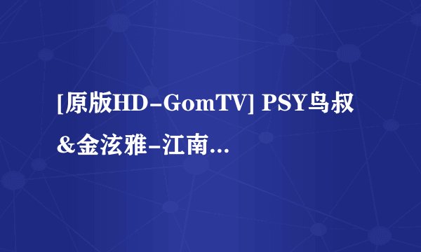 [原版HD-GomTV] PSY鸟叔&金泫雅-江南Style女声版（HD-1080P）高清完整版下载地址有么？