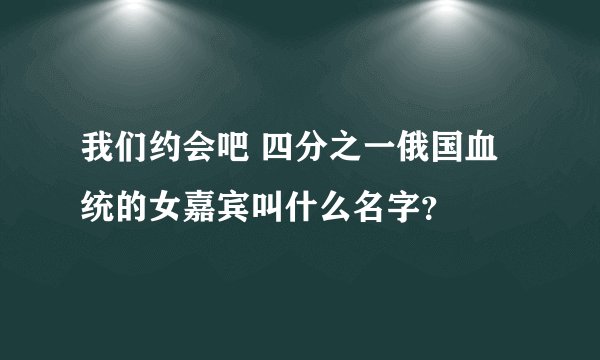 我们约会吧 四分之一俄国血统的女嘉宾叫什么名字？