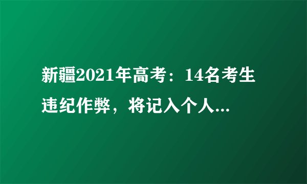 新疆2021年高考：14名考生违纪作弊，将记入个人诚信电子档案
