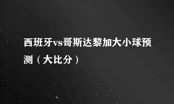 西班牙vs哥斯达黎加大小球预测（大比分）