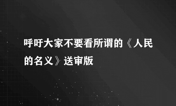 呼吁大家不要看所谓的《人民的名义》送审版