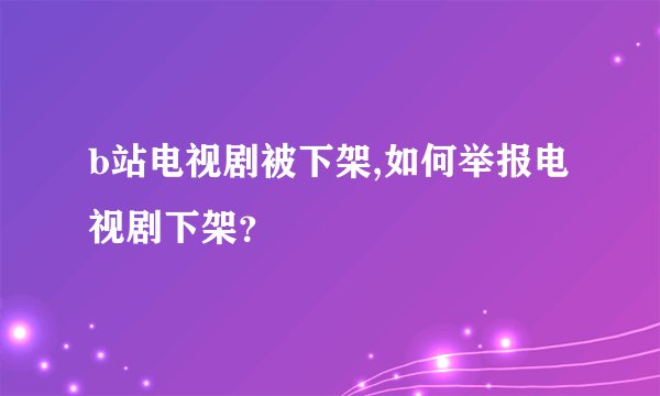 b站电视剧被下架,如何举报电视剧下架？