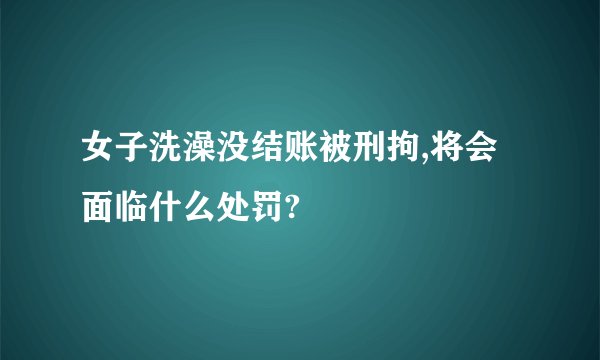 女子洗澡没结账被刑拘,将会面临什么处罚?
