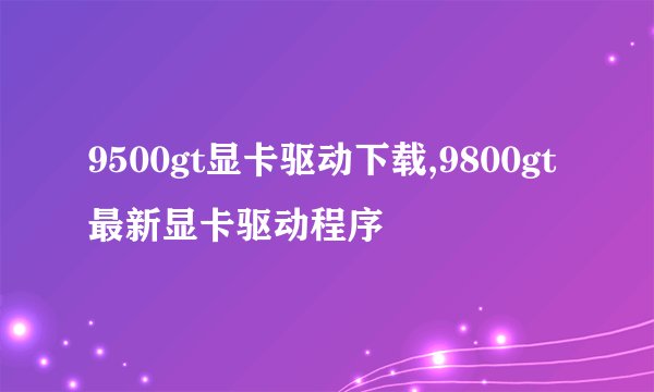 9500gt显卡驱动下载,9800gt最新显卡驱动程序