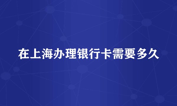 在上海办理银行卡需要多久
