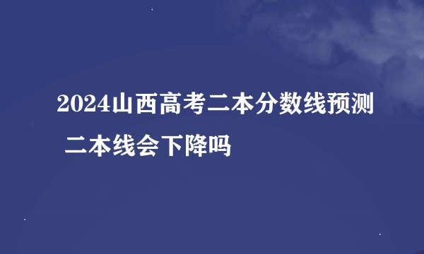 2024山西高考二本分数线预测 二本线会下降吗