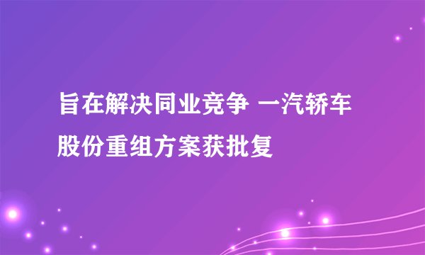 旨在解决同业竞争 一汽轿车股份重组方案获批复