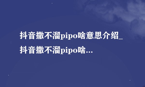 抖音撒不溜pipo啥意思介绍_抖音撒不溜pipo啥意思是什么