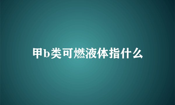 甲b类可燃液体指什么