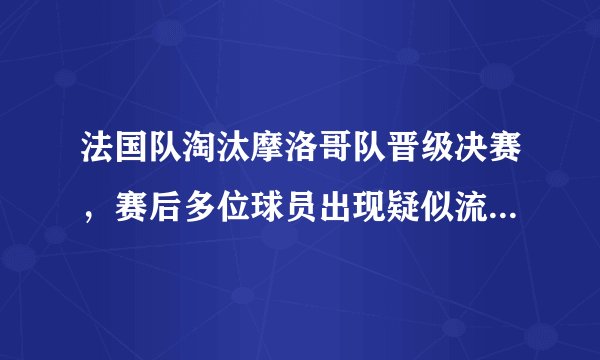 法国队淘汰摩洛哥队晋级决赛，赛后多位球员出现疑似流感的症状