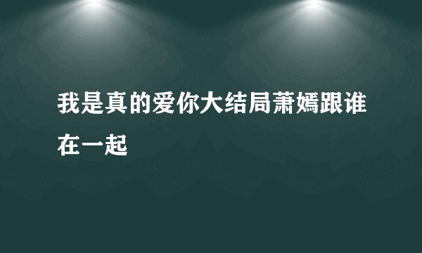 我是真的爱你大结局萧嫣跟谁在一起