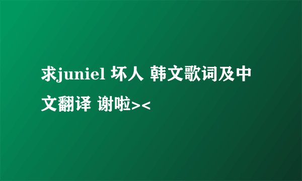 求juniel 坏人 韩文歌词及中文翻译 谢啦><