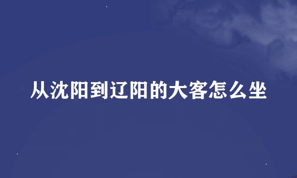 从沈阳到辽阳的大客怎么坐