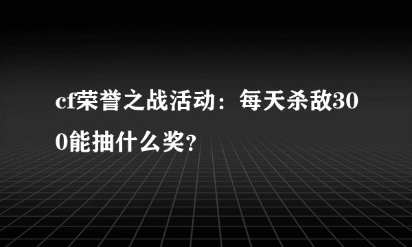 cf荣誉之战活动：每天杀敌300能抽什么奖？