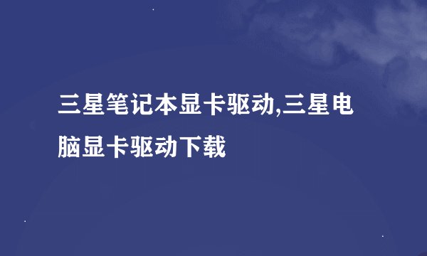 三星笔记本显卡驱动,三星电脑显卡驱动下载
