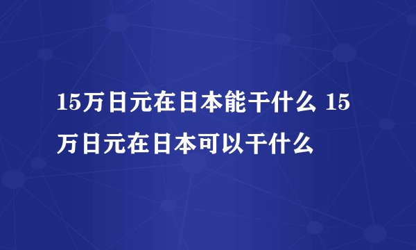 15万日元在日本能干什么 15万日元在日本可以干什么