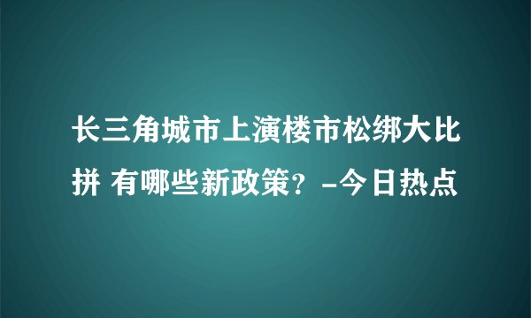 长三角城市上演楼市松绑大比拼 有哪些新政策？-今日热点