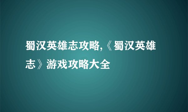 蜀汉英雄志攻略,《蜀汉英雄志》游戏攻略大全