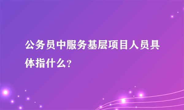 公务员中服务基层项目人员具体指什么？