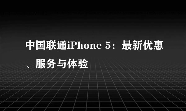 中国联通iPhone 5：最新优惠、服务与体验
