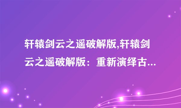轩辕剑云之遥破解版,轩辕剑云之遥破解版：重新演绎古代仙侠世界