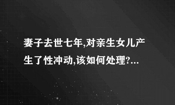 妻子去世七年,对亲生女儿产生了性冲动,该如何处理? - 知乎