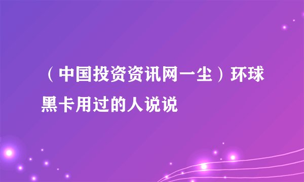 （中国投资资讯网一尘）环球黑卡用过的人说说