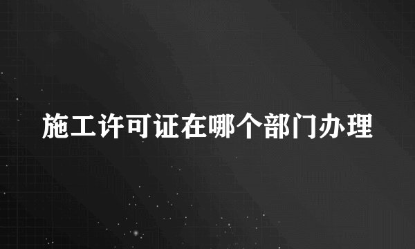施工许可证在哪个部门办理
