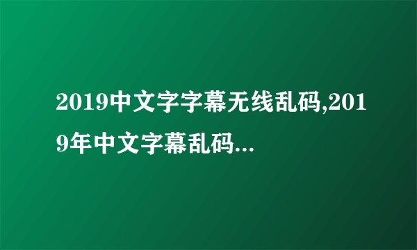 2019中文字字幕无线乱码,2019年中文字幕乱码问题终于解决