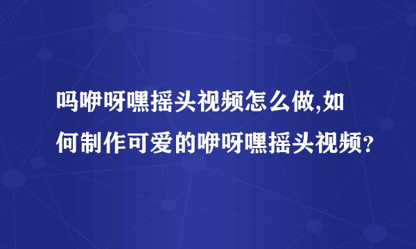 吗咿呀嘿摇头视频怎么做,如何制作可爱的咿呀嘿摇头视频?