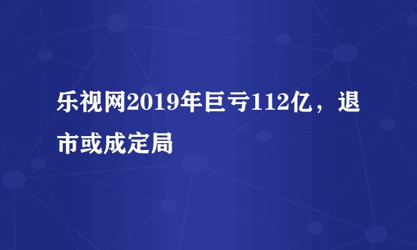 乐视网2019年巨亏112亿，退市或成定局