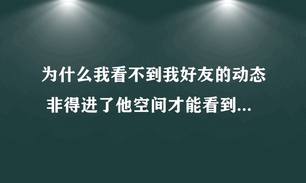 为什么我看不到我好友的动态 非得进了他空间才能看到 不要嫌麻烦 知道朋友请告诉我一下