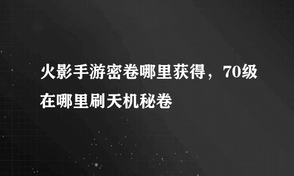 火影手游密卷哪里获得，70级在哪里刷天机秘卷