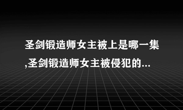 圣剑锻造师女主被上是哪一集,圣剑锻造师女主被侵犯的那一集新标题：无助的黑暗
