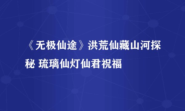 《无极仙途》洪荒仙藏山河探秘 琉璃仙灯仙君祝福