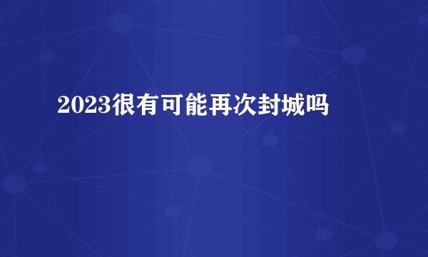 2023很有可能再次封城吗
