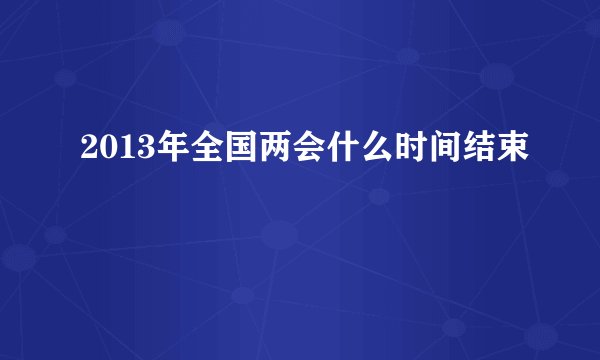 2013年全国两会什么时间结束