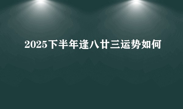 2025下半年逢八廿三运势如何