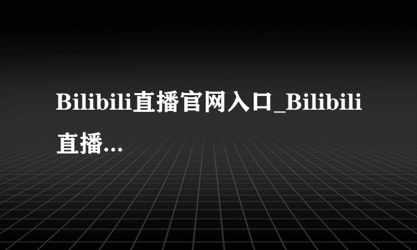 Bilibili直播官网入口_Bilibili直播平台官方网站链接