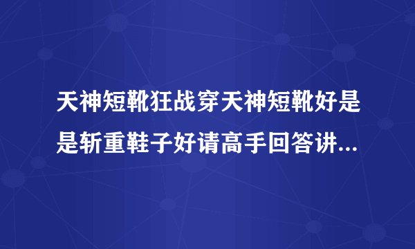 天神短靴狂战穿天神短靴好是是斩重鞋子好请高手回答讲下理由谢谢