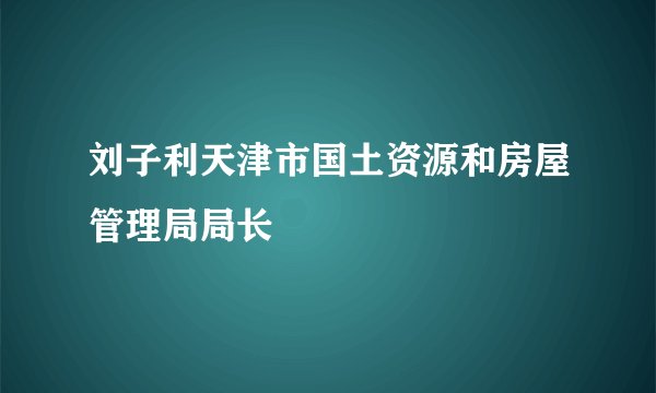 刘子利天津市国土资源和房屋管理局局长