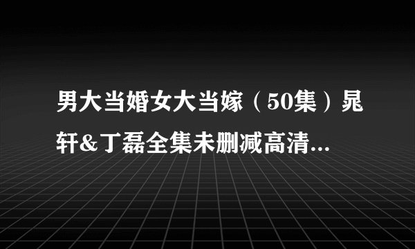 男大当婚女大当嫁（50集）晁轩&丁磊全集未删减高清版免费下载