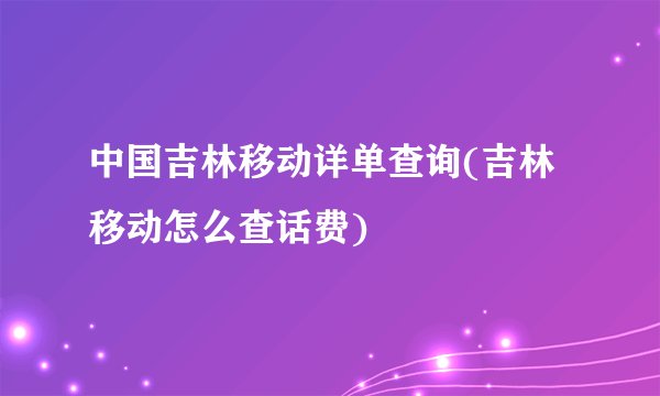 中国吉林移动详单查询(吉林移动怎么查话费)