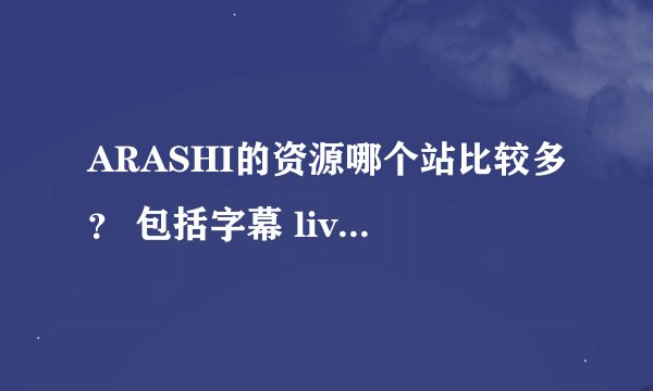 ARASHI的资源哪个站比较多？ 包括字幕 live这样的