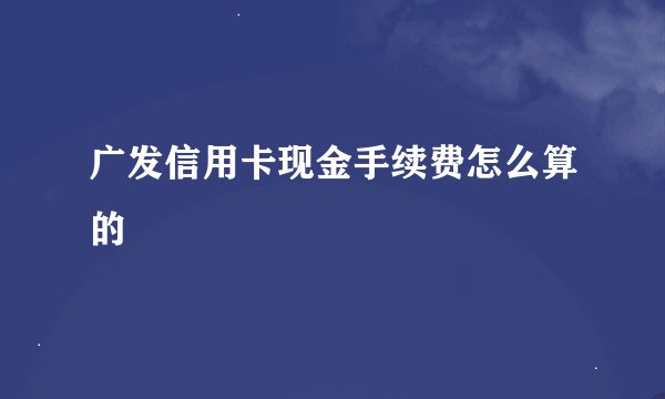 广发信用卡现金手续费怎么算的
