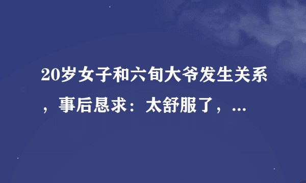 20岁女子和六旬大爷发生关系，事后恳求：太舒服了，把我娶回家吧
